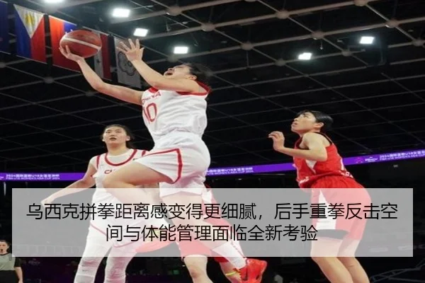 乌西克拼拳距离感变得更细腻，后手重拳反击空间与体能管理面临全新考验